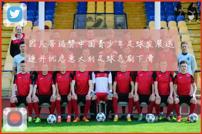 因凡蒂诺赞中国青少年足球发展迅速并忧虑意大利足球急剧下滑