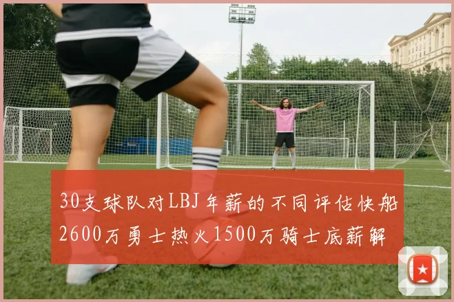 30支球队对LBJ年薪的不同评估快船2600万勇士热火1500万骑士底薪解析