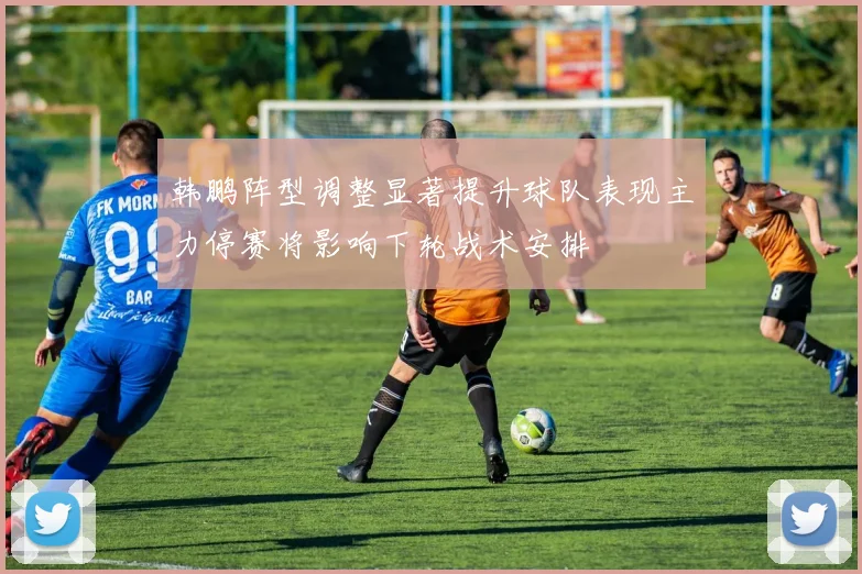 韩鹏阵型调整显著提升球队表现主力停赛将影响下轮战术安排