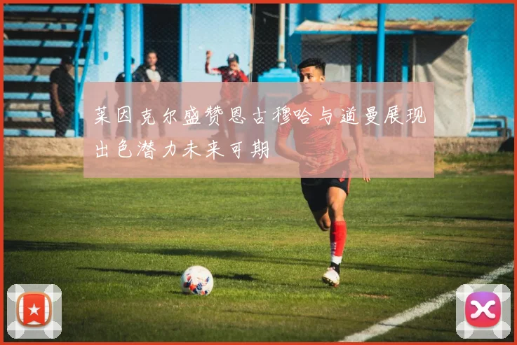 莱因克尔盛赞恩古穆哈与道曼展现出色潜力未来可期