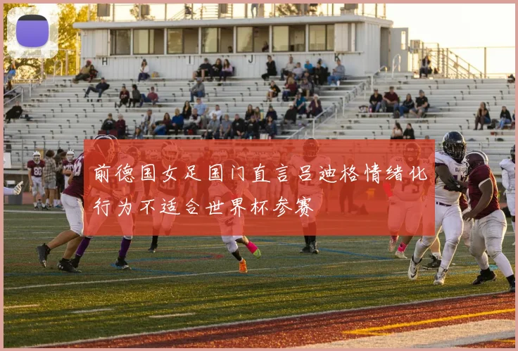 前德国女足国门直言吕迪格情绪化行为不适合世界杯参赛