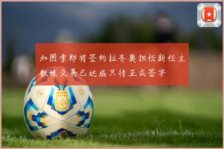加图索即将签约拉齐奥担任新任主教练交易已达成只待正式签字