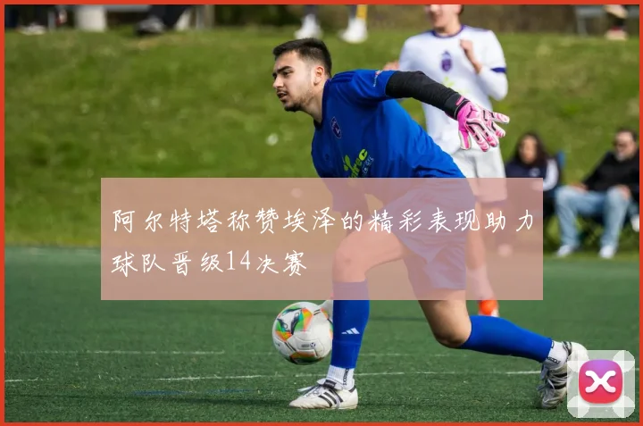 阿尔特塔称赞埃泽的精彩表现助力球队晋级14决赛