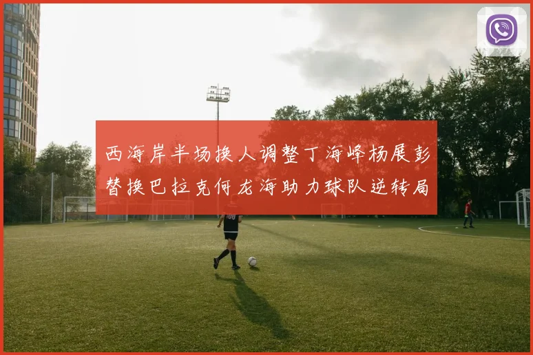 西海岸半场换人调整丁海峰杨展彭替换巴拉克何龙海助力球队逆转局势