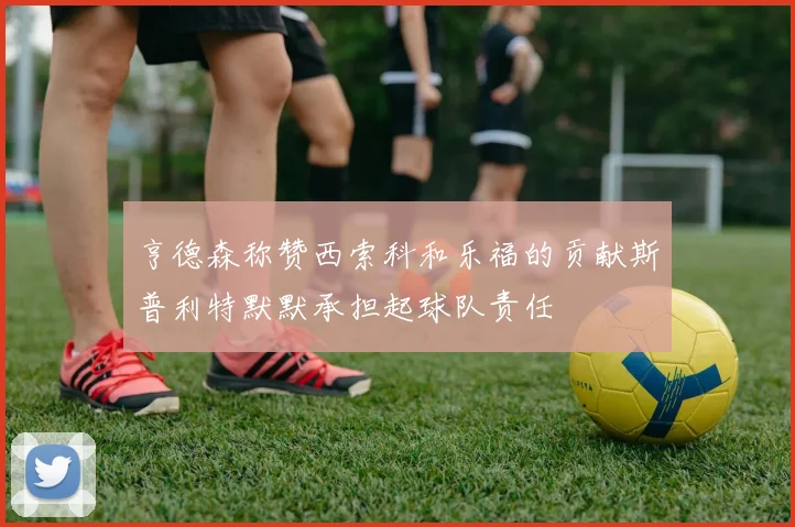 亨德森称赞西索科和乐福的贡献斯普利特默默承担起球队责任