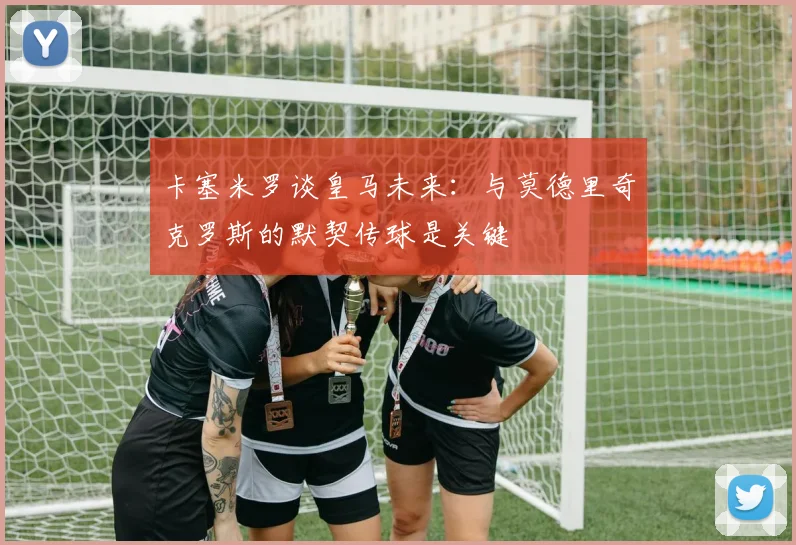 卡塞米罗谈皇马未来：与莫德里奇克罗斯的默契传球是关键