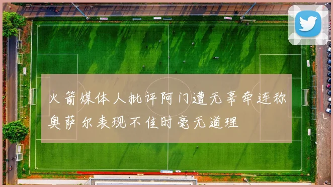 火箭媒体人批评阿门遭无辜牵连称奥萨尔表现不佳时毫无道理
