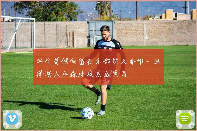 字母哥倾向留在东部热火非唯一选择湖人和森林狼或成黑马